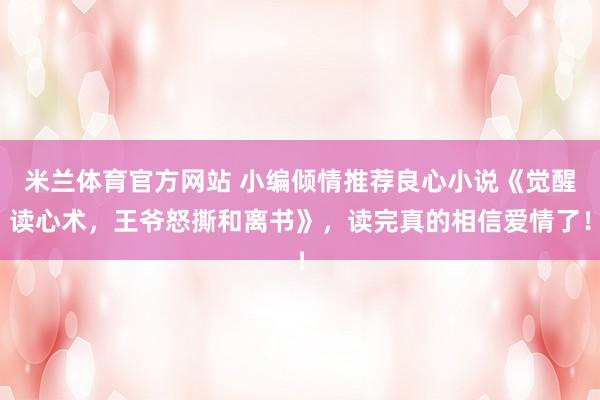 米兰体育官方网站 小编倾情推荐良心小说《觉醒读心术，王爷怒撕和离书》，读完真的相信爱情了！
