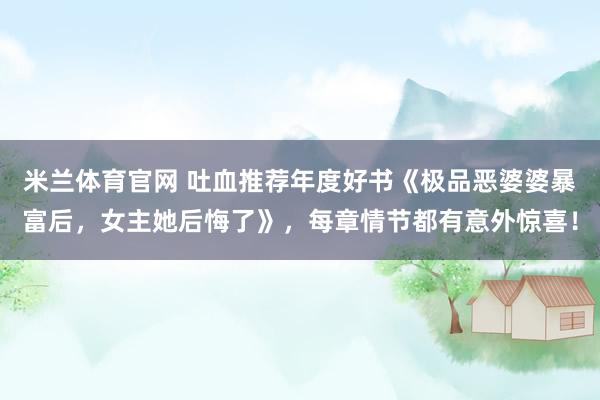 米兰体育官网 吐血推荐年度好书《极品恶婆婆暴富后，女主她后悔了》，每章情节都有意外惊喜！