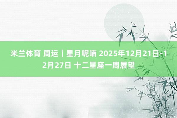 米兰体育 周运｜星月呢喃 2025年12月21日-12月27日 十二星座一周展望