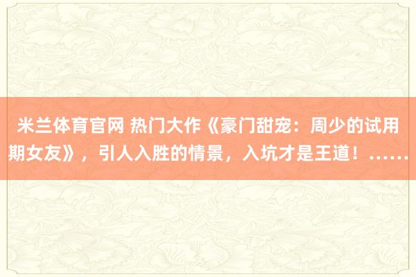 米兰体育官网 热门大作《豪门甜宠：周少的试用期女友》，引人入胜的情景，入坑才是王道！……