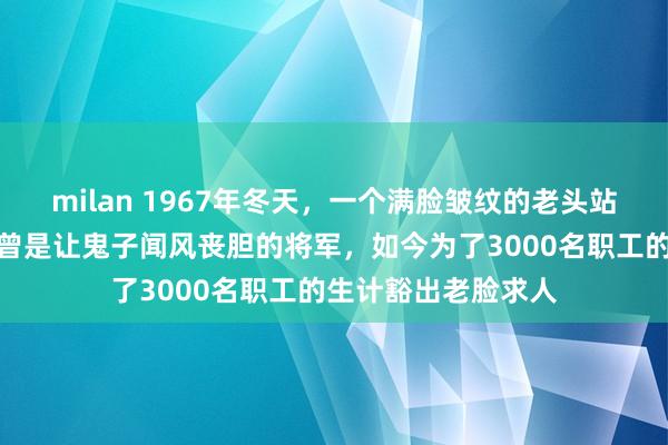 milan 1967年冬天，一个满脸皱纹的老头站在农垦部门口，他曾是让鬼子闻风丧胆的将军，如今为了3000名职工的生计豁出老脸求人