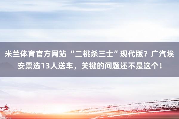 米兰体育官方网站 “二桃杀三士”现代版？广汽埃安票选13人送车，关键的问题还不是这个！