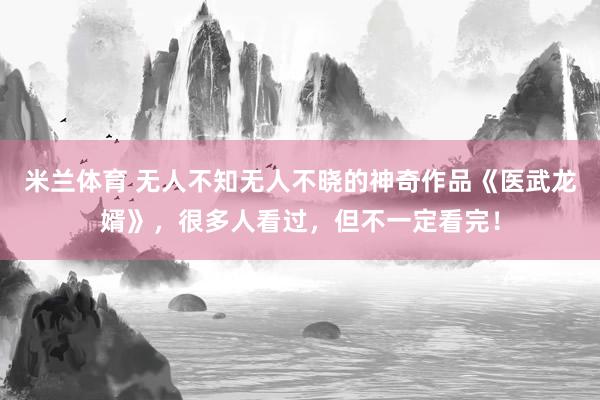 米兰体育 无人不知无人不晓的神奇作品《医武龙婿》，很多人看过，但不一定看完！