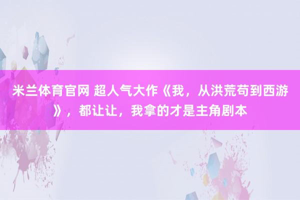 米兰体育官网 超人气大作《我，从洪荒苟到西游》，都让让，我拿的才是主角剧本