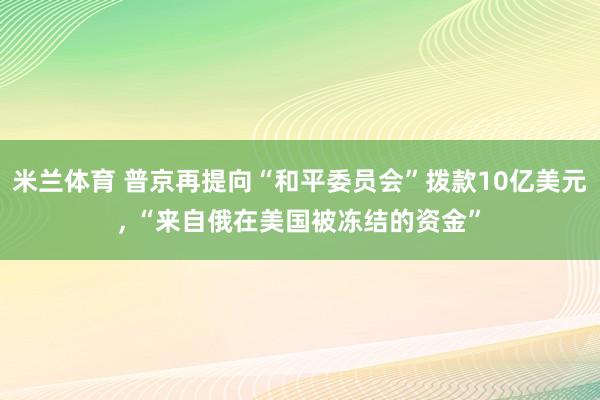 米兰体育 普京再提向“和平委员会”拨款10亿美元， “来自俄在美国被冻结的资金”