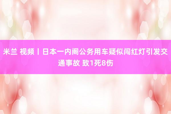 米兰 视频丨日本一内阁公务用车疑似闯红灯引发交通事故 致1死8伤