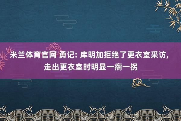 米兰体育官网 勇记: 库明加拒绝了更衣室采访， 走出更衣室时明显一瘸一拐