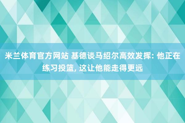 米兰体育官方网站 基德谈马绍尔高效发挥: 他正在练习投篮， 这让他能走得更远