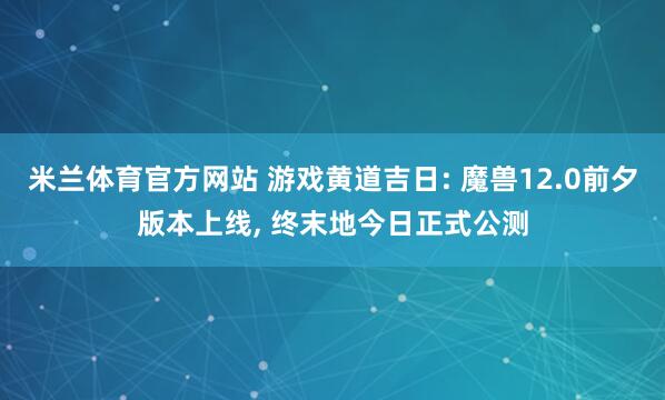 米兰体育官方网站 游戏黄道吉日: 魔兽12.0前夕版本上线， 终末地今日正式公测