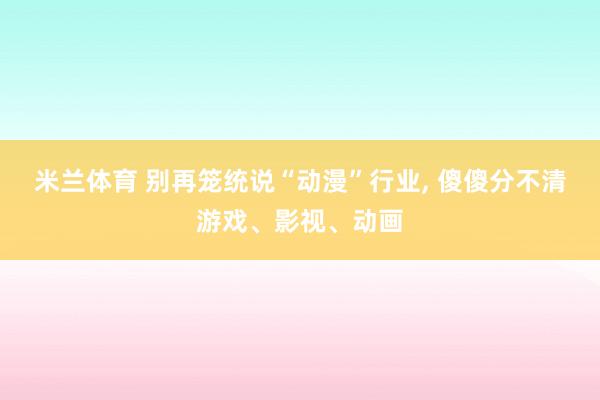 米兰体育 别再笼统说“动漫”行业， 傻傻分不清游戏、影视、动画