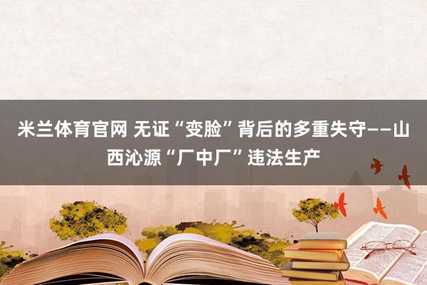 米兰体育官网 无证“变脸”背后的多重失守——山西沁源“厂中厂”违法生产