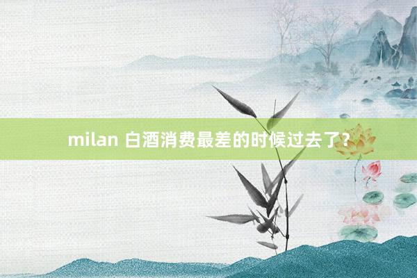 milan 白酒消费最差的时候过去了？