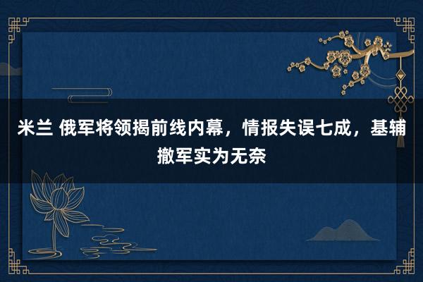 米兰 俄军将领揭前线内幕，情报失误七成，基辅撤军实为无奈