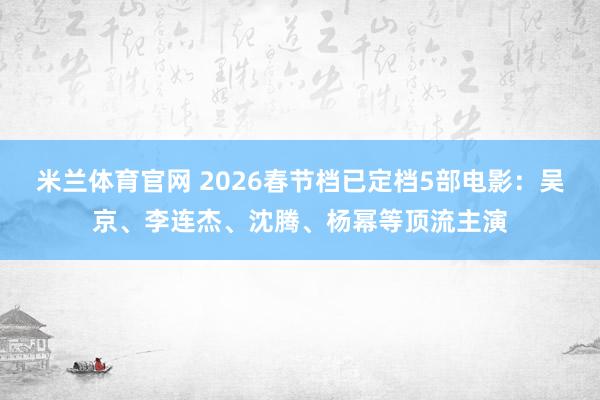 米兰体育官网 2026春节档已定档5部电影：吴京、李连杰、沈腾、杨幂等顶流主演