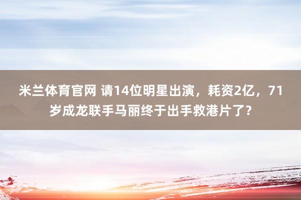米兰体育官网 请14位明星出演，耗资2亿，71岁成龙联手马丽终于出手救港片了？