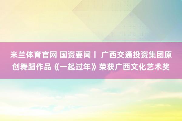米兰体育官网 国资要闻丨 广西交通投资集团原创舞蹈作品《一起过年》荣获广西文化艺术奖