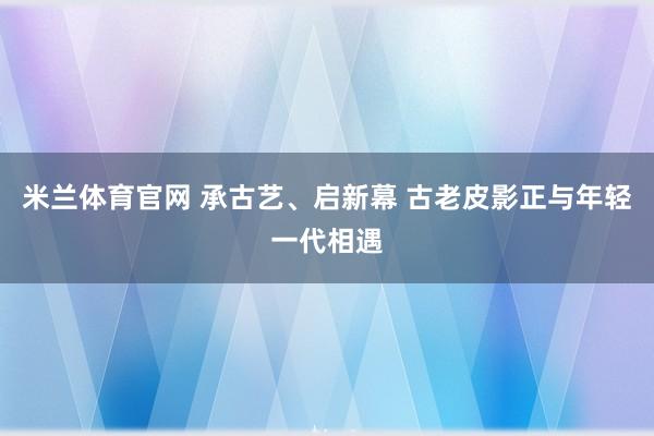 米兰体育官网 承古艺、启新幕 古老皮影正与年轻一代相遇