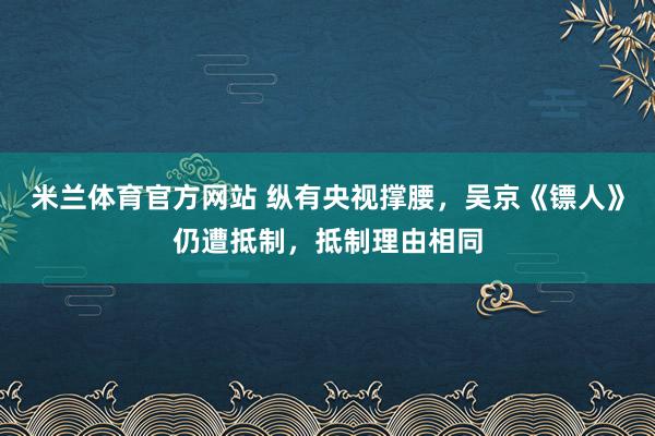 米兰体育官方网站 纵有央视撑腰，吴京《镖人》仍遭抵制，抵制理由相同
