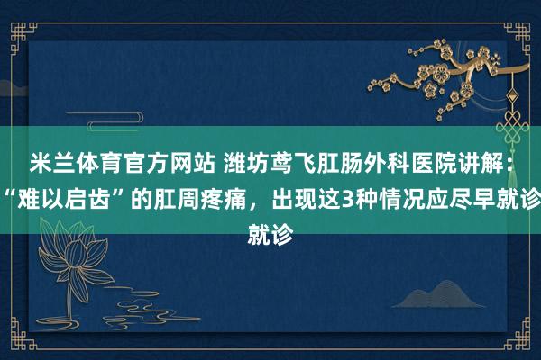 米兰体育官方网站 潍坊鸢飞肛肠外科医院讲解：“难以启齿”的肛周疼痛，出现这3种情况应尽早就诊