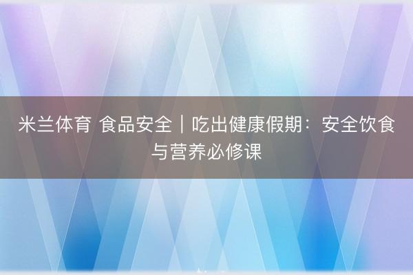 米兰体育 食品安全｜吃出健康假期：安全饮食与营养必修课