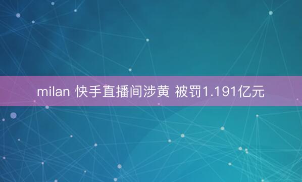 milan 快手直播间涉黄 被罚1.191亿元