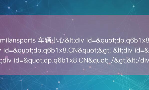 milansports 车辆小心<div id="dp.q6b1x8.CN"> <div id="dp.q6b1x8.CN"> <div id="dp.q6b1x8.CN" /></div></div>