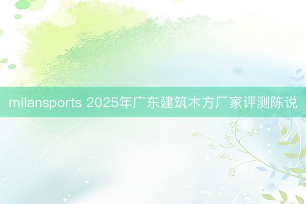 milansports 2025年广东建筑木方厂家评测陈说