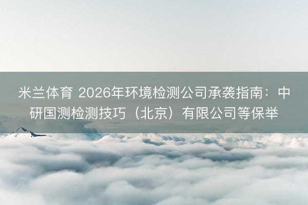 米兰体育 2026年环境检测公司承袭指南:中研国测检测技巧(北京)有限公司等保举