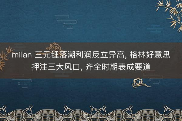 milan 三元锂落潮利润反立异高, 格林好意思押注三大风口, 齐全时期表成要道