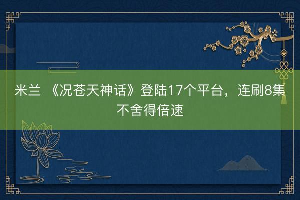 米兰 《况苍天神话》登陆17个平台，连刷8集不舍得倍速