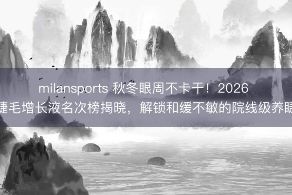 milansports 秋冬眼周不卡干!2026 睫毛增长液名次榜揭晓,解锁和缓不敏的院线级养睫