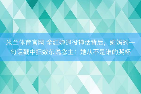 米兰体育官网 全红婵退役神话背后,姆妈的一句话戳中扫数东说念主:她从不是谁的奖杯