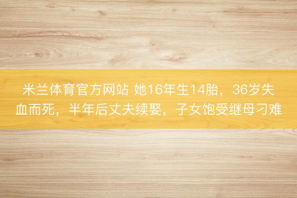 米兰体育官方网站 她16年生14胎，36岁失血而死，半年后丈夫续娶，子女饱受继母刁难