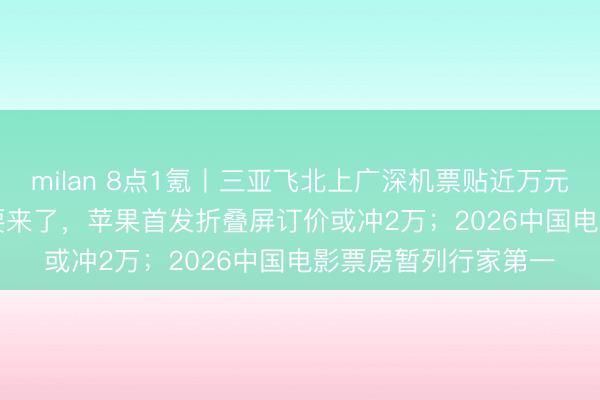 milan 8点1氪丨三亚飞北上广深机票贴近万元;史上最贵iPhone要来了,苹果首发折叠屏订价或冲2万;2026中国电影票房暂列行家第一