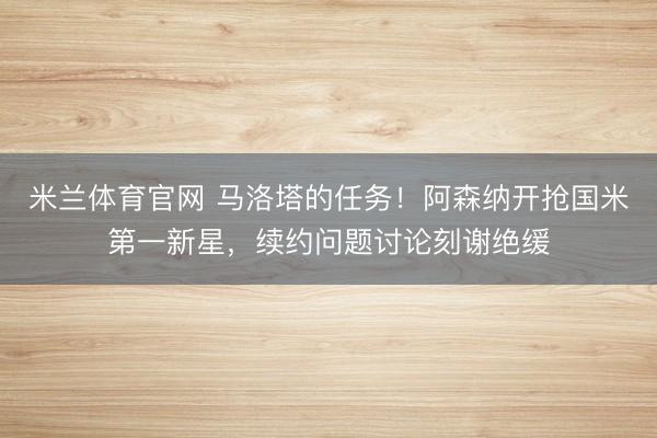 米兰体育官网 马洛塔的任务！阿森纳开抢国米第一新星，续约问题讨论刻谢绝缓