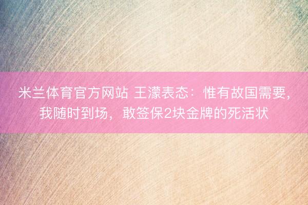 米兰体育官方网站 王濛表态：惟有故国需要，我随时到场，敢签保2块金牌的死活状
