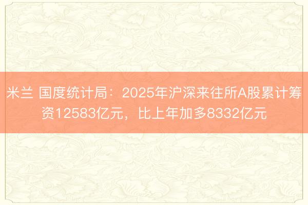 米兰 国度统计局:2025年沪深来往所A股累计筹资12583亿元,比上年加多8332亿元